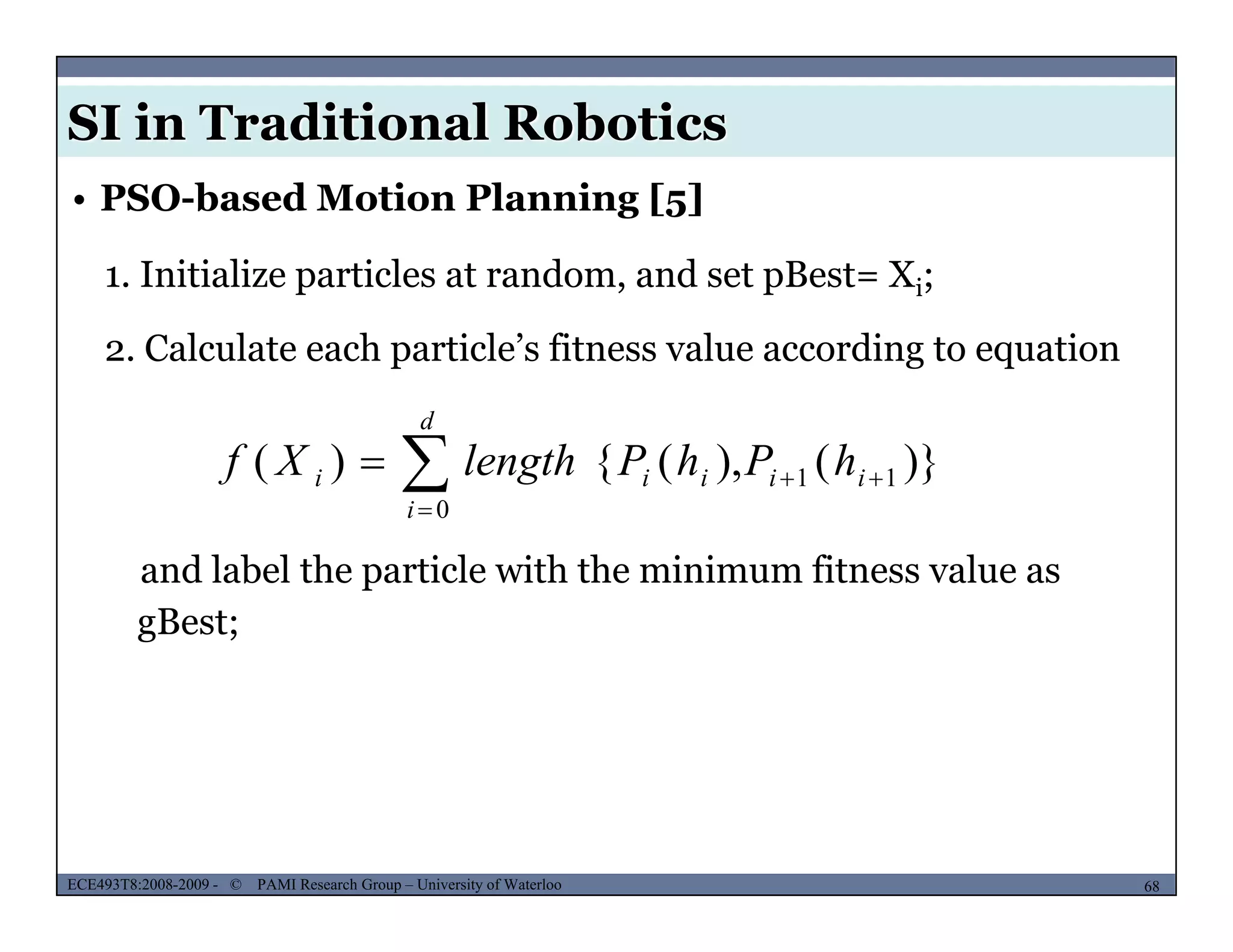 SI in Traditional Robotics
1. Initialize particles at random, and set pBest= Xi;
• PSO-based Motion Planning [5]
i
2. Calculate each particle’s fitness value according to equation
d
)}(),({)( 11
0


 ii
d
i
iii hPhPlengthXf
and label the particle with the minimum fitness value as
gBest;
MUSES_SECRET: ORF-RE Project - © PAMI Research Group – University of Waterloo 68/2268ECE493T8:2008-2009 - © PAMI Research Group – University of Waterloo
 