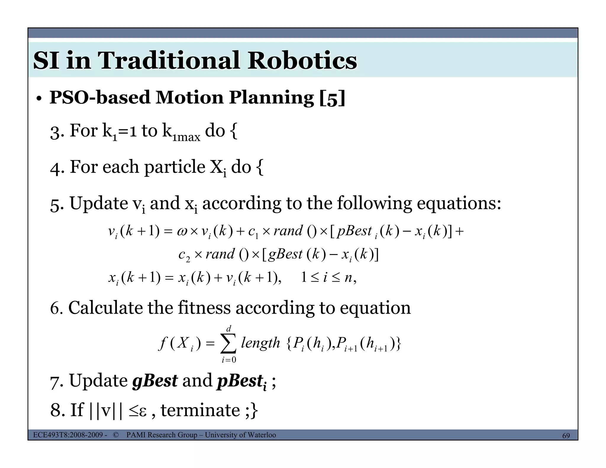 SI in Traditional Robotics
3. For k1=1 to k1max do {
• PSO-based Motion Planning [5]
4. For each particle Xi do {
5 Update v and x according to the following equations:5. Update vi and xi according to the following equations:
)]()([()
)]()([())()1(
2
1
kxkgBestrandc
kxkpBestrandckvkv
i
iiii

 
6. Calculate the fitness according to equation
,1),1()()1( nikvkxkx iii 
7 Update gBest and pBest ;
)}(),({)( 11
0


 ii
d
i
iii hPhPlengthXf
MUSES_SECRET: ORF-RE Project - © PAMI Research Group – University of Waterloo 69/2269ECE493T8:2008-2009 - © PAMI Research Group – University of Waterloo
7. Update gBest and pBesti ;
8. If ||v||  , terminate ;}
 