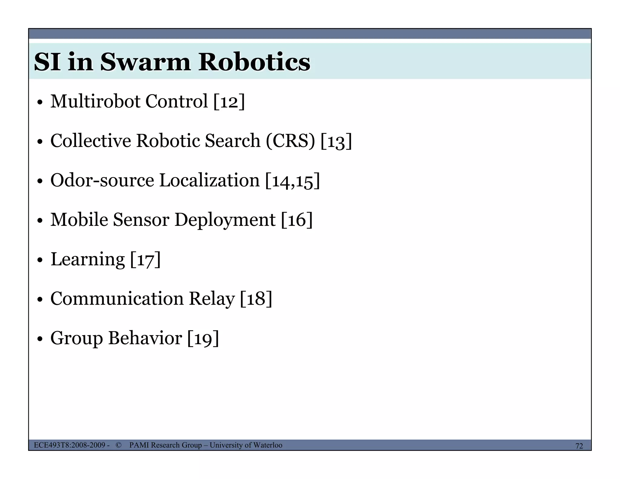 SI in Swarm Robotics
• Multirobot Control [12]
• Collective Robotic Search (CRS) [13]( ) [ 3]
• Odor-source Localization [14,15]
• Mobile Sensor Deployment [16]
• Learning [17]
• Communication Relay [18]
• Group Behavior [19]
MUSES_SECRET: ORF-RE Project - © PAMI Research Group – University of Waterloo 72/2272ECE493T8:2008-2009 - © PAMI Research Group – University of Waterloo
 