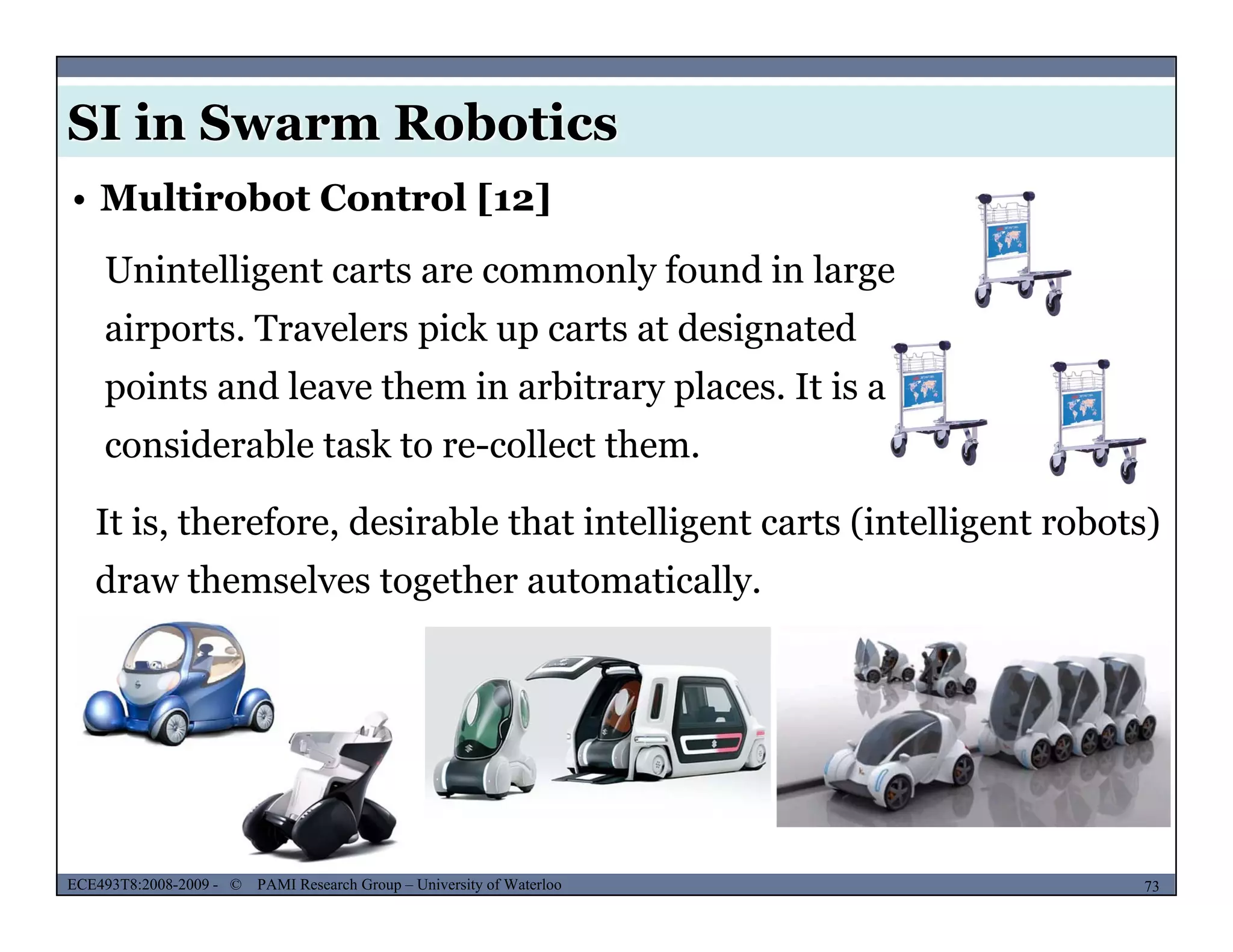 SI in Swarm Robotics
• Multirobot Control [12]
Unintelligent carts are commonly found in large
airports. Travelers pick up carts at designated
points and leave them in arbitrary places. It is a
considerable task to re-collect them.
It is, therefore, desirable that intelligent carts (intelligent robots), , g ( g )
draw themselves together automatically.
MUSES_SECRET: ORF-RE Project - © PAMI Research Group – University of Waterloo 73/2273ECE493T8:2008-2009 - © PAMI Research Group – University of Waterloo
 