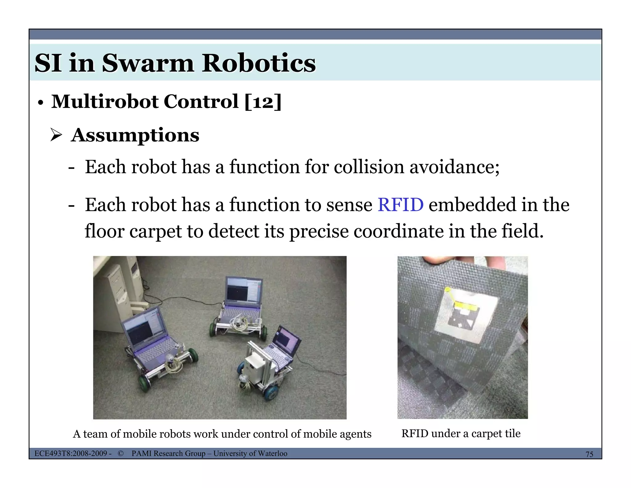 SI in Swarm Robotics
• Multirobot Control [12]
 Assumptions
- Each robot has a function for collision avoidance;
- Each robot has a function to sense RFID embedded in the
floor carpet to detect its precise coordinate in the field.
MUSES_SECRET: ORF-RE Project - © PAMI Research Group – University of Waterloo 75/2275ECE493T8:2008-2009 - © PAMI Research Group – University of Waterloo
A team of mobile robots work under control of mobile agents RFID under a carpet tile
 
