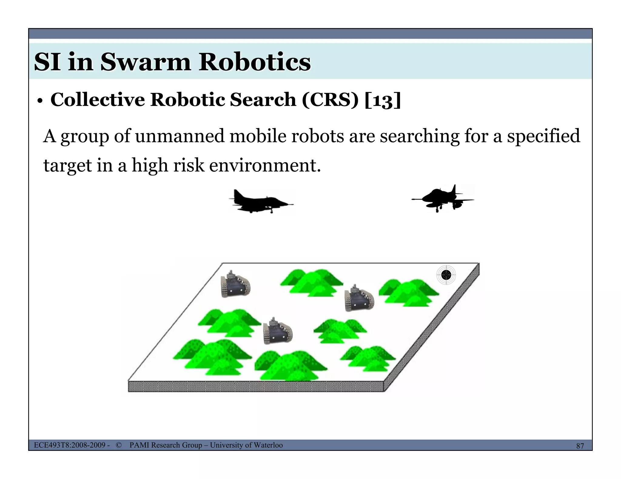 SI in Swarm Robotics
• Collective Robotic Search (CRS) [13]
A group of unmanned mobile robots are searching for a specified
target in a high risk environment.
MUSES_SECRET: ORF-RE Project - © PAMI Research Group – University of Waterloo 87/2287ECE493T8:2008-2009 - © PAMI Research Group – University of Waterloo
 