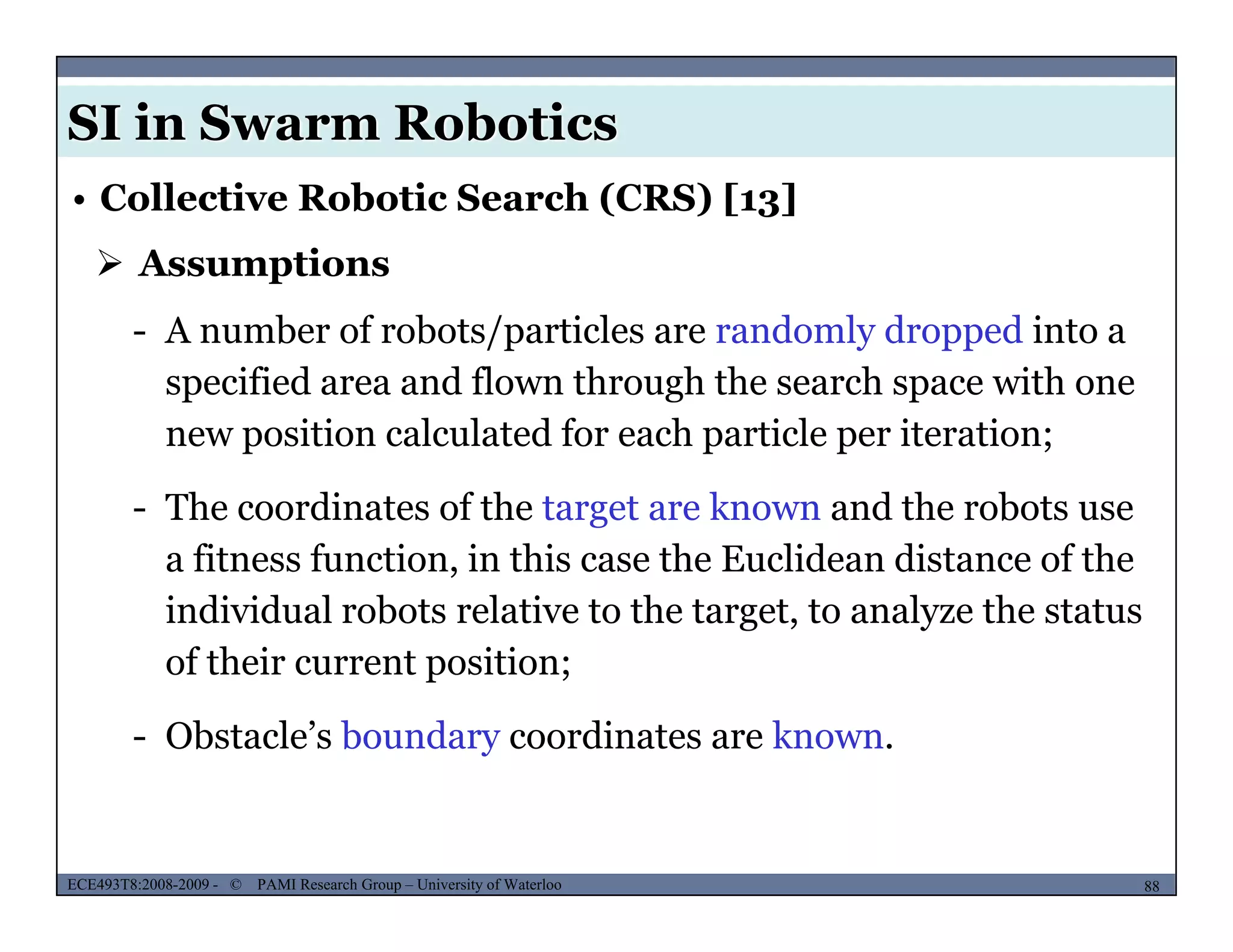 SI in Swarm Robotics
• Collective Robotic Search (CRS) [13]
 Assumptions
- A number of robots/particles are randomly dropped into a
specified area and flown through the search space with one
new position calculated for each particle per iteration;
- The coordinates of the target are known and the robots use
a fitness function, in this case the Euclidean distance of the
individual robots relative to the target, to analyze the status
f th i t itiof their current position;
- Obstacle’s boundary coordinates are known.
MUSES_SECRET: ORF-RE Project - © PAMI Research Group – University of Waterloo 88/2288ECE493T8:2008-2009 - © PAMI Research Group – University of Waterloo
 