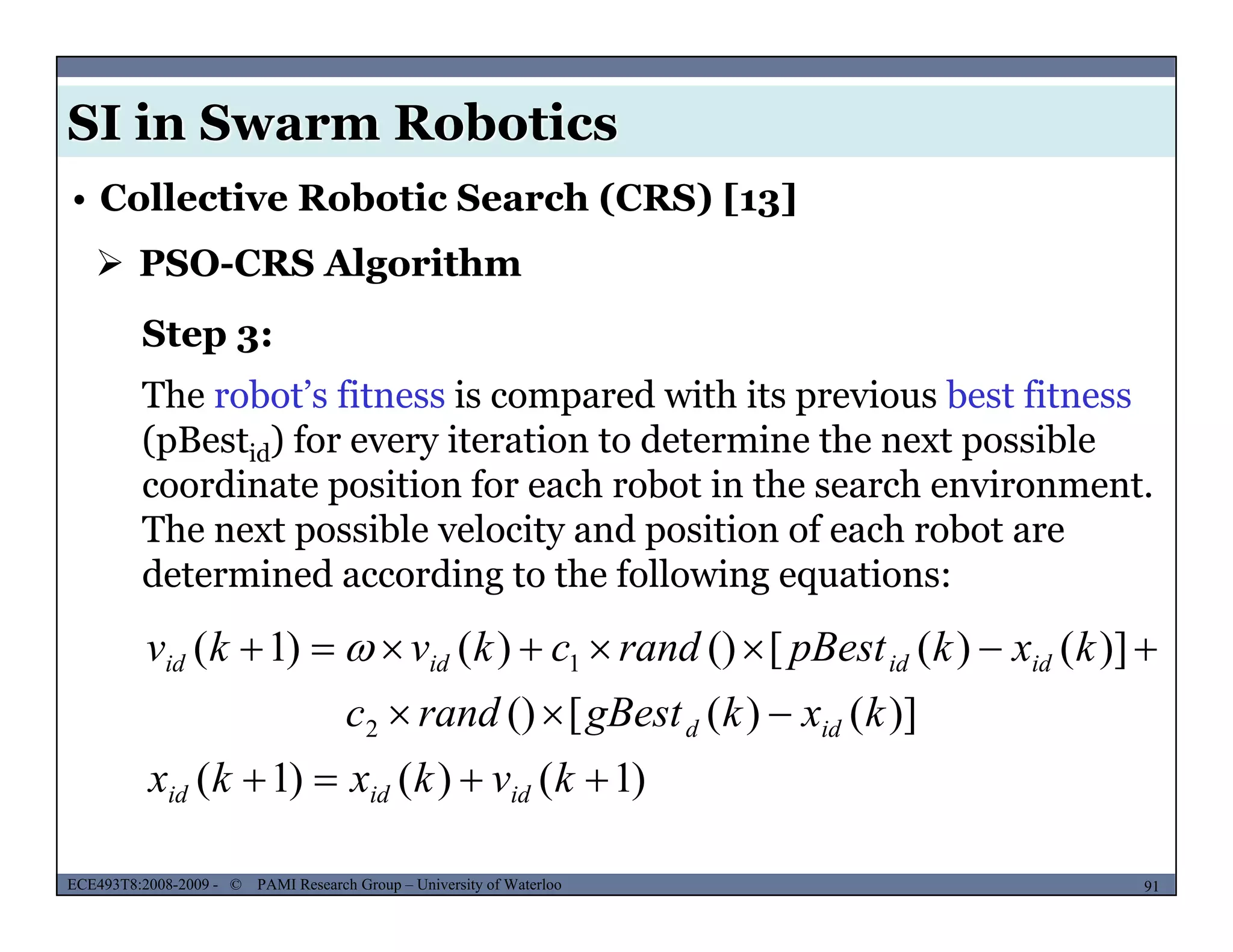 SI in Swarm Robotics
• Collective Robotic Search (CRS) [13]
 PSO-CRS Algorithm
Step 3:
The robot’s fitness is compared with its previous best fitness
(pBestid) for every iteration to determine the next possible
coordinate position for each robot in the search environment.
The next possible velocity and position of each robot areThe next possible velocity and position of each robot are
determined according to the following equations:
)]()([())()1( 1  kxkpBestrandckvkv idididid 
)1()()1(
)]()([()
)]()([())()1(
2
1



kvkxkx
kxkgBestrandc
kxkpBestrandckvkv
idd
idididid 
MUSES_SECRET: ORF-RE Project - © PAMI Research Group – University of Waterloo 91/2291ECE493T8:2008-2009 - © PAMI Research Group – University of Waterloo
)1()()1(  kvkxkx ididid
 