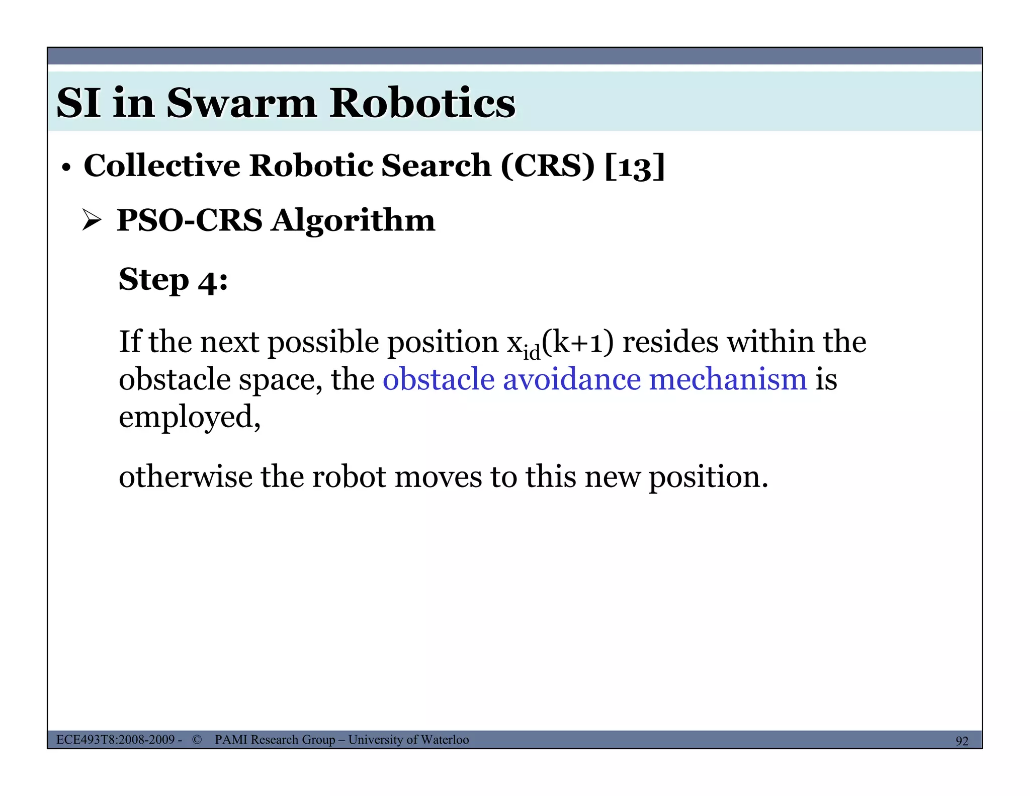 SI in Swarm Robotics
• Collective Robotic Search (CRS) [13]
 PSO-CRS Algorithm
Step 4:
If the next possible position xid(k+1) resides within theIf the next possible position xid(k+1) resides within the
obstacle space, the obstacle avoidance mechanism is
employed,
otherwise the robot moves to this new position.
MUSES_SECRET: ORF-RE Project - © PAMI Research Group – University of Waterloo 92/2292ECE493T8:2008-2009 - © PAMI Research Group – University of Waterloo
 