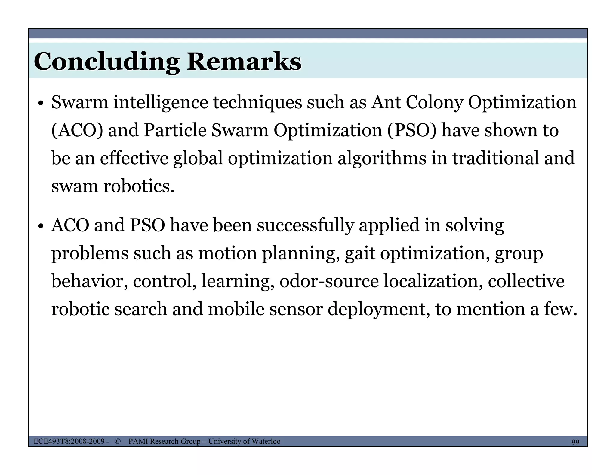 Concluding Remarks
• Swarm intelligence techniques such as Ant Colony Optimization
(ACO) and Particle Swarm Optimization (PSO) have shown to
be an effective global optimization algorithms in traditional and
swam robotics.
• ACO and PSO have been successfully applied in solving
problems such as motion planning, gait optimization, group
behavior, control, learning, odor-source localization, collective
robotic search and mobile sensor deployment, to mention a few.
MUSES_SECRET: ORF-RE Project - © PAMI Research Group – University of Waterloo 99/2299ECE493T8:2008-2009 - © PAMI Research Group – University of Waterloo
 