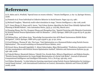 References
[1] E. Sahin and A. Winfield, “Special issue on swarm robotics,” Swarm Intelligence, 2: 69–72, Springer Science,
2008.
[2] Pasteels et al. From Individual to Collective Behavior in Social Insects. Pages 155-175, 1987.
[3] Richard Vaughan, “Massively multi-robot simulation in stage,” Swarm Intelligence 2: 189–208, 2008.3 g , y g , g 9 ,
[4] T. Guan-Zheng, H. Huan and S. Aaron, "Ant Colony System Algorithm for Real-Time Globally Optimal Path
Planning of Mobile Robots", Acta Automatica Sinica, 33(3), p. 279-285, March 2007.
[5] Xueping Zhang, Hui Yin, Hongmei Zhang and Zhongshan Fan, “Spatial Clustering with Obstacles Constraints
by Hybrid Particle Swarm Optimization with GA Mutation “, LNCS, Springer, ISBN 978-3-540-87731-8, pp.569-by Hybrid Particle Swarm Optimization with GA Mutation , LNCS, Springer, ISBN 978 3 540 87731 8, pp.569
578, 2008.
[6] Mehtap Kose and Adnan Acan, “Knowledge Incorporation into ACO-Based Autonomous Mobile Robot
Navigation”, LNCS, Springer, ISBN 978-3-540-23526-2, pp. 41-50, 2004.
[7] Cord Niehaus Thomas R¨ofer Tim Laue "Gait Optimization on a Humanoid Robot using Particle Swarm[7] Cord Niehaus, Thomas R ofer, Tim Laue, Gait Optimization on a Humanoid Robot using Particle Swarm
Optimization", The second workshop on Humanoid Soccer Robots, 2007.
[8] Gursel Alıcıa, Romuald Jagielskib, Y. Ahmet Sekerciogluc, Bijan Shirinzadehd, “Prediction of geometric errors
of robot manipulators with Particle Swarm Optimisation method”, Robotics and Autonomous Systems 54, pp.
956–966, 2006.956 966, 2006.
[9] Takeshi Matsui, Masatoshi Sakawa, Takeshi Uno, Kosuke Kato, Mitsuru Higashimori, and Makoto Kaneko,
“Particle Swarm Optimization for Jump Height Maximization of a Serial Link Robot”, Journal of Advanced
Computational Intelligence and Intelligent Informatics, Vol.11, No.8 pp. 956-963, 2007.
[10] Fabien Moutarde “A robot behavior learning experiment using Particle Swarm Optimization for training a
MUSES_SECRET: ORF-RE Project - © PAMI Research Group – University of Waterloo 100/22100ECE493T8:2008-2009 - © PAMI Research Group – University of Waterloo
[10] Fabien Moutarde, A robot behavior-learning experiment using Particle Swarm Optimization for training a
neural-based Animat”, 10th International Conference on Control, Automation, Robotics and Vision (ICARCV
2008), 2008.
 