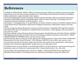 References
[11] Maki K. HABIB, Hajime ASAMA, “Efficient method to generate collision free paths for autonomous mobile
robot based on new free space structuring approach,” In Proceedings of International Workshop on Intelligent
Robots and Systems. Japan, November, 1991, 563-567.
[12] Yasushi Kambayashi, Yasuhiro Tsujimura, Hidemi Yamachi, Munehiro Takimoto and Hisashi Yamamoto,
“Design of a Multi-Robot System Using Mobile Agents with Ant Colony Clustering” Proceedings of the 42ndDesign of a Multi-Robot System Using Mobile Agents with Ant Colony Clustering , Proceedings of the 42
Hawaii International Conference on System Sciences - 2009.
[13] Smith, L., Venayagamoorthy, G. K. and Holloway, P. (2006): Obstacle Avoidance in Collective Robotic Search
Using Particle Swarm Optimization. IEEE Swarm Intelligence Symposium, Indianapolis, Indiana, USA, May
2006.
[ ] i i i h i i i d i “ b bili l i h f l i[14] Fei Li, Qing-Hao Meng, Shuang Bai, Ji-Gong Li and Dorin Popescu, “Probability-PSO Algorithm for Multi-
robot Based Odor Source Localization in Ventilated Indoor Environmen”, LNCS, Springer, 978-3-540-88512-2,
pp. 1206-1215, 2008.
[15] Wisnu Jatmiko, Petrus Mursanto, Benyamin Kusumoputro, Kosuke Sekiyama and Toshio Fukuda, “Modified
PSO algorithm based on flow of wind for odor source localization problems in dynamic environments”, WSEASPSO algorithm based on flow of wind for odor source localization problems in dynamic environments , WSEAS
TRANSACTIONS on SYSTEMS archive, 7(2), pp. 106-113, 2008.
[16] Wu Xiaoling, Shu Lei, Yang Jie, Xu Hui, Jinsung Cho and Sungyoung Lee,“Swarm Based Sensor Deployment
Optimization in Ad Hoc Sensor Networks,“ LNCS, Springer, ISBN 978-3-540-30881-2, pp. 533-541, 2005.
[17] Jim Pugh and Alcherio Martinoli, “Multi-robot learning with particle swarm optimization”, International
fConference on Autonomous Agents,ISBN:1-59593-303-4, p. 441-448, Japan, 2006.
[18] Sabine Hauert, Laurent Winkler, Jean-Christophe Zufferey, and Dario Floreano, “Ant-based swarming with
positionless micro air vehicles for communication relay”, Swarm Intell (2008) 2: 167–188. 2008.
[19] Yan Meng, Olorundamilola Kazeem and Juan C. Muller, “A Hybrid ACO/PSO Control Algorithm for
MUSES_SECRET: ORF-RE Project - © PAMI Research Group – University of Waterloo 101/22101ECE493T8:2008-2009 - © PAMI Research Group – University of Waterloo
g y / g
Distributed Swarm Robots,” Proceedings of the 2007 IEEE Swarm Intelligence Symposium (SIS 2007).
ViewpublicationstatsViewpublicationstats
 