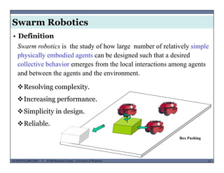 Swarm Robotics
• Definition
Swarm robotics is the study of how large number of relatively simple
h i ll b di d t b d i d h th t d i dphysically embodied agents can be designed such that a desired
collective behavior emerges from the local interactions among agents
and between the agents and the environment.g
Resolving complexity.
I i fIncreasing performance.
Simplicity in design.
Box Pushing
Reliable.
MUSES_SECRET: ORF-RE Project - © PAMI Research Group – University of Waterloo 12/2212ECE493T8:2008-2009 - © PAMI Research Group – University of Waterloo
 