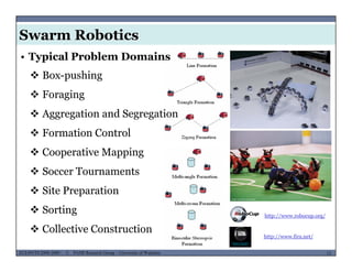 Swarm Robotics
• Typical Problem Domains
 Box-pushing
 Foraging
 Aggregation and Segregationgg g g g
 Formation Control
 Cooperative Mapping Cooperative Mapping
 Soccer Tournaments
 Sit P ti Site Preparation
 Sorting http://www.robocup.org/
MUSES_SECRET: ORF-RE Project - © PAMI Research Group – University of Waterloo 13/2213ECE493T8:2008-2009 - © PAMI Research Group – University of Waterloo
 Collective Construction
http://www.fira.net/
 