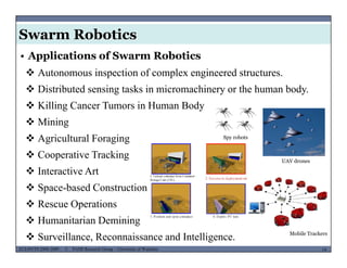 Swarm Robotics
 Autonomous inspection of complex engineered structures.
• Applications of Swarm Robotics
 Distributed sensing tasks in micromachinery or the human body.
 Killing Cancer Tumors in Human Body
 Mining
 Agricultural Foraging
 i ki
Spy robots
 Cooperative Tracking
 Interactive Art
 S b d C i
UAV drones
 Space-based Construction
 Rescue Operations
 H it i D i i
MUSES_SECRET: ORF-RE Project - © PAMI Research Group – University of Waterloo 14/2214ECE493T8:2008-2009 - © PAMI Research Group – University of Waterloo
 Humanitarian Demining
 Surveillance, Reconnaissance and Intelligence. Mobile Trackers
 