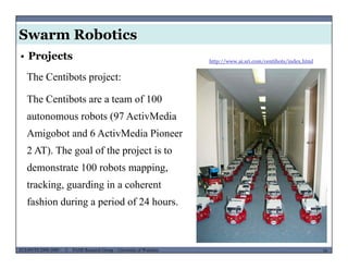 Swarm Robotics
http://www.ai.sri.com/centibots/index.html
• Projects
The Centibots project:
The Centibots are a team of 100
autonomous robots (97 ActivMediaautonomous robots (97 ActivMedia
Amigobot and 6 ActivMedia Pioneer
2 AT) The goal of the project is to2 AT). The goal of the project is to
demonstrate 100 robots mapping,
tracking guarding in a coherenttracking, guarding in a coherent
fashion during a period of 24 hours.
MUSES_SECRET: ORF-RE Project - © PAMI Research Group – University of Waterloo 16/2216ECE493T8:2008-2009 - © PAMI Research Group – University of Waterloo
 