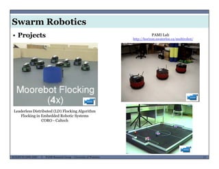 Swarm Robotics
PAMI Lab• Projects http://horizon.uwaterloo.ca/multirobot/
Leaderless Distributed (LD) Flocking Algorithm
Flocking in Embedded Robotic SystemsFlocking in Embedded Robotic Systems
CORO - Caltech
MUSES_SECRET: ORF-RE Project - © PAMI Research Group – University of Waterloo 17/2217ECE493T8:2008-2009 - © PAMI Research Group – University of Waterloo
 