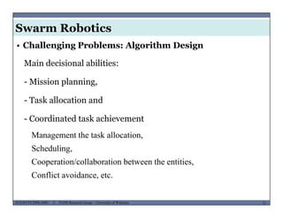 Swarm Robotics
• Challenging Problems: Algorithm Design
Main decisional abilities:
- Mission planning,
- Task allocation and
- Coordinated task achievement
Management the task allocation,
SchedulingScheduling,
Cooperation/collaboration between the entities,
Conflict avoidance, etc.
MUSES_SECRET: ORF-RE Project - © PAMI Research Group – University of Waterloo 31/2231ECE493T8:2008-2009 - © PAMI Research Group – University of Waterloo
Conflict avoidance, etc.
 