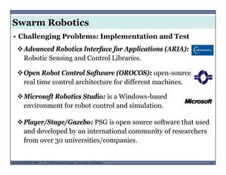Swarm Robotics
• Challenging Problems: Implementation and Test
Advanced Robotics Interface for Applications (ARIA):
Robotic Sensing and Control Libraries.
Open Robot Control Software (OROCOS): open-sourcep f p
real time control architecture for different machines.
Microsoft Robotics Studio: is a Windows-based
Pl /St /G b PSG i ft th t d
Microsoft Robotics Studio: is a Windows based
environment for robot control and simulation.
Player/Stage/Gazebo: PSG is open source software that used
and developed by an international community of researchers
from over 30 universities/companies.
MUSES_SECRET: ORF-RE Project - © PAMI Research Group – University of Waterloo 33/2233ECE493T8:2008-2009 - © PAMI Research Group – University of Waterloo
3 / p
 