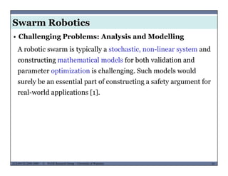 Swarm Robotics
A robotic swarm is typically a stochastic, non-linear system and
• Challenging Problems: Analysis and Modelling
constructing mathematical models for both validation and
parameter optimization is challenging. Such models would
surely be an essential part of constructing a safety argument for
real-world applications [1].
MUSES_SECRET: ORF-RE Project - © PAMI Research Group – University of Waterloo 35/2235ECE493T8:2008-2009 - © PAMI Research Group – University of Waterloo
 