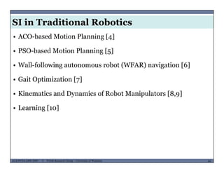 SI in Traditional Robotics
• ACO-based Motion Planning [4]
• PSO-based Motion Planning [5]g [5]
• Wall-following autonomous robot (WFAR) navigation [6]
• Gait Optimization [7]
• Kinematics and Dynamics of Robot Manipulators [8,9]
• Learning [10]
MUSES_SECRET: ORF-RE Project - © PAMI Research Group – University of Waterloo 44/2244ECE493T8:2008-2009 - © PAMI Research Group – University of Waterloo
 