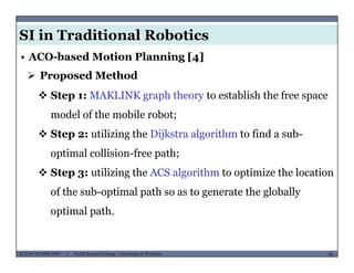 SI in Traditional Robotics
• ACO-based Motion Planning [4]
 Proposed Method
 Step 1: MAKLINK graph theory to establish the free space
model of the mobile robot;;
 Step 2: utilizing the Dijkstra algorithm to find a sub-
optimal collision-free path;optimal collision-free path;
 Step 3: utilizing the ACS algorithm to optimize the location
f h b i l h h l b llof the sub-optimal path so as to generate the globally
optimal path.
MUSES_SECRET: ORF-RE Project - © PAMI Research Group – University of Waterloo 46/2246ECE493T8:2008-2009 - © PAMI Research Group – University of Waterloo
 