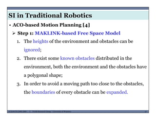 SI in Traditional Robotics
 Step 1: MAKLINK-based Free Space Model
• ACO-based Motion Planning [4]
1. The heights of the environment and obstacles can be
ignored;
2. There exist some known obstacles distributed in the
environment both the environment and the obstacles haveenvironment, both the environment and the obstacles have
a polygonal shape;
I d t id i th t l t th b t l3. In order to avoid a moving path too close to the obstacles,
the boundaries of every obstacle can be expanded.
MUSES_SECRET: ORF-RE Project - © PAMI Research Group – University of Waterloo 47/2247ECE493T8:2008-2009 - © PAMI Research Group – University of Waterloo
 