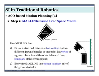 SI in Traditional Robotics
 Step 1: MAKLINK-based Free Space Model
• ACO-based Motion Planning [4]
Real
Ob t l
F MAKLINK li
Obstacle
Grown Obstacle
Free MAKLINK line:
1) Either its two end points are two vertices on two
different grown obstacles or one point is a vertex ofdifferent grown obstacles or one point is a vertex of
a grown obstacle and the other is located on a
boundary of the environment;
MUSES_SECRET: ORF-RE Project - © PAMI Research Group – University of Waterloo 48/2248ECE493T8:2008-2009 - © PAMI Research Group – University of Waterloo
2) Every free MAKLINK line cannot intersect any of
the grown obstacles.
boundary
 