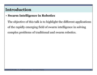 Introduction
• Swarm Intelligence in Robotics
The objective of this talk is to highlight the different applicationsj g g pp
of the rapidly emerging field of swarm intelligence in solving
complex problems of traditional and swarm roboticscomplex problems of traditional and swarm robotics.
MUSES_SECRET: ORF-RE Project - © PAMI Research Group – University of Waterloo 5/225ECE493T8:2008-2009 - © PAMI Research Group – University of Waterloo
 