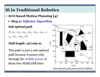 SI in Traditional Robotics
 Step 2: Dijkstra Algorithm
• ACO-based Motion Planning [4]
vvvvvvS  1312111021
Sub-optimal path
Path length= 507 692 m
Tvvv  241716
30
Path length= 507.692 m.
This path is just a sub-optimal
path because it passes only
through the middle points of
th f MAKLINK li
MUSES_SECRET: ORF-RE Project - © PAMI Research Group – University of Waterloo 53/2253ECE493T8:2008-2009 - © PAMI Research Group – University of Waterloo
Sub-optimal path generated by Dijkstra
those free MAKLINK lines
 