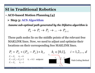 SI in Traditional Robotics
 Step 3: ACS Algorithm
• ACO-based Motion Planning [4]
1210 ...  dPPPP
Assume sub-optimal path generated by the Dijkstra algorithm is
1210 d
These path nodes lie on the middle points of the relevant free
MAKLINK lines Now we need to adjust and optimize theirMAKLINK lines. Now, we need to adjust and optimize their
locations on their corresponding free MAKLINK lines.
dihhPPPP iiiiii ,...,2,1],1,0[,)( 121 
midpoint502/)(
01

 iii
hPPP
hPP
MUSES_SECRET: ORF-RE Project - © PAMI Research Group – University of Waterloo 54/2254ECE493T8:2008-2009 - © PAMI Research Group – University of Waterloo
Path Coding Method
1
midpoint5.02/)(
2
21


iii
iiii
hPP
hPPP
 