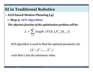SI in Traditional Robotics
 Step 3: ACS Algorithm
• ACO-based Motion Planning [4]
)}()({
d
hPhPlengthL
The objective function of the optimization problem will be:
)}(),({ 11
0


 ii
i
ii hPhPlengthL
ACS algorithm is used to find the optimal parameter set
}{ ***
hhh
such that L has the minimum value.
},...,,{ 21 dhhh
MUSES_SECRET: ORF-RE Project - © PAMI Research Group – University of Waterloo 55/2255ECE493T8:2008-2009 - © PAMI Research Group – University of Waterloo
 