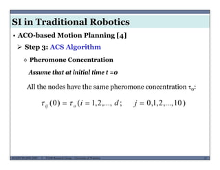 SI in Traditional Robotics
 Step 3: ACS Algorithm
• ACO-based Motion Planning [4]
Assume that at initial time t =0
◊ Pheromone Concentration
Assume that at initial time t 0
All the nodes have the same pheromone concentration 0:
)10,...,2,1,0;,...,2,1()0(  jdioij 
MUSES_SECRET: ORF-RE Project - © PAMI Research Group – University of Waterloo 57/2257ECE493T8:2008-2009 - © PAMI Research Group – University of Waterloo
 