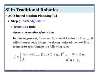 SI in Traditional Robotics
 Step 3: ACS Algorithm
• ACO-based Motion Planning [4]
◊ Transition Rule
Assume the number of ants is m.
In moving process, for an ant k, when it locates on line hi-1, it
will choose a node j from the eleven nodes of the next line hi
Assume the number of ants is m.
will choose a node j from the eleven nodes of the next line hi
to move to according to the following rule:
 


 
 
,
},])].[({[maxarg
o
oiuiuAu
qqifJ
qqift
j



MUSES_SECRET: ORF-RE Project - © PAMI Research Group – University of Waterloo 58/2258ECE493T8:2008-2009 - © PAMI Research Group – University of Waterloo

 
