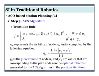 SI in Traditional Robotics
 Step 3: ACS Algorithm
• ACO-based Motion Planning [4]
◊ Transition Rule
 }])] [({[maxarg qqift 



 
 
,
},])].[({[maxarg
o
oiuiuAu
qqifJ
qqift
j



iu represents the visibility of node niu and is computed by the
following equation:
1.1 *
ijij yy 
1.1
j
ij 
yij is the y-coordinate of node nij and y*
ij are values that are
d h h d h l b h
MUSES_SECRET: ORF-RE Project - © PAMI Research Group – University of Waterloo 60/2260ECE493T8:2008-2009 - © PAMI Research Group – University of Waterloo
corresponding to the path nodes on the optimal robot path
generated by the ACS algorithm in the previous iteration.
 