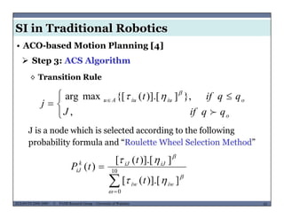 SI in Traditional Robotics
 Step 3: ACS Algorithm
• ACO-based Motion Planning [4]
◊ Transition Rule
 }])] [({[maxarg qqift 



 
 
,
},])].[({[maxarg
o
oiuiuAu
qqifJ
qqift
j



J is a node which is selected according to the following
probability formula and “Roulette Wheel Selection Method”

 10
])] [([
])].[([
)(


 iJiJk
iJ
t
t
tP
MUSES_SECRET: ORF-RE Project - © PAMI Research Group – University of Waterloo 62/2262ECE493T8:2008-2009 - © PAMI Research Group – University of Waterloo
0
])].[([


 iwiw t
 