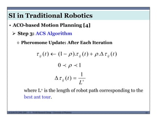 SI in Traditional Robotics
 Step 3: ACS Algorithm
• ACO-based Motion Planning [4]
◊ Pheromone Update: After Each Iteration
)()()1()( ttt  )(.)().1()( ttt ijijij  
10  


L
tij
1
)(
L
where L+ is the length of robot path corresponding to the
best ant tour.
MUSES_SECRET: ORF-RE Project - © PAMI Research Group – University of Waterloo 63/2263ECE493T8:2008-2009 - © PAMI Research Group – University of Waterloo
b
 
