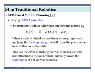 SI in Traditional Robotics
 Step 3: ACS Algorithm
• ACO-based Motion Planning [4]
◊ Pheromone Update: After passing through a node nij
tt  )()1()(  oijij tt  .)().1()( 
When a node is visited several times by ants, repeatedly
applying the local updating rule will make the pheromone
level of this node diminish.
This has the effect of making the visited nodes less and
less attractive to the ants, which indirectly favors the
exploration of not yet visited nodes
MUSES_SECRET: ORF-RE Project - © PAMI Research Group – University of Waterloo 64/2264ECE493T8:2008-2009 - © PAMI Research Group – University of Waterloo
exploration of not yet visited nodes.
 