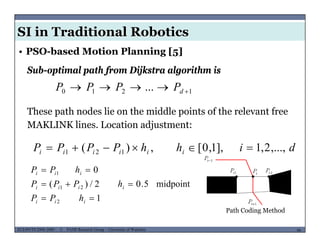 SI in Traditional Robotics
• PSO-based Motion Planning [5]
Sub-optimal path from Dijkstra algorithm is
1210 ...  dPPPP
Th h d li h iddl i f h l fThese path nodes lie on the middle points of the relevant free
MAKLINK lines. Location adjustment:
dihhPPPP iiiiii ,...,2,1],1,0[,)( 121 
0 hPP
1
midpoint5.02/)(
0
2
21
1



iii
iiii
iii
hPP
hPPP
hPP
MUSES_SECRET: ORF-RE Project - © PAMI Research Group – University of Waterloo 66/2266ECE493T8:2008-2009 - © PAMI Research Group – University of Waterloo
Path Coding Method
2 iii
 