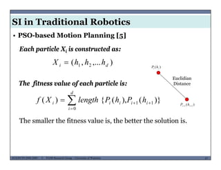 SI in Traditional Robotics
Each particle Xi is constructed as:
• PSO-based Motion Planning [5]
i
),...,( 21 di hhhX  )( ii hP
The fitness value of each particle is:

d
Euclidian
Distance
)}(),({)( 11
0


 ii
i
iii hPhPlengthXf )( 11  ii hP
The smaller the fitness value is, the better the solution is.
MUSES_SECRET: ORF-RE Project - © PAMI Research Group – University of Waterloo 67/2267ECE493T8:2008-2009 - © PAMI Research Group – University of Waterloo
 