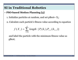 SI in Traditional Robotics
1. Initialize particles at random, and set pBest= Xi;
• PSO-based Motion Planning [5]
i
2. Calculate each particle’s fitness value according to equation
d
)}(),({)( 11
0


 ii
d
i
iii hPhPlengthXf
and label the particle with the minimum fitness value as
gBest;
MUSES_SECRET: ORF-RE Project - © PAMI Research Group – University of Waterloo 68/2268ECE493T8:2008-2009 - © PAMI Research Group – University of Waterloo
 