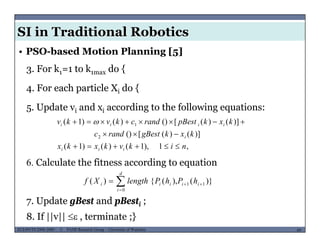 SI in Traditional Robotics
3. For k1=1 to k1max do {
• PSO-based Motion Planning [5]
4. For each particle Xi do {
5 Update v and x according to the following equations:5. Update vi and xi according to the following equations:
)]()([()
)]()([())()1(
2
1
kxkgBestrandc
kxkpBestrandckvkv
i
iiii

 
6. Calculate the fitness according to equation
,1),1()()1( nikvkxkx iii 
7 Update gBest and pBest ;
)}(),({)( 11
0


 ii
d
i
iii hPhPlengthXf
MUSES_SECRET: ORF-RE Project - © PAMI Research Group – University of Waterloo 69/2269ECE493T8:2008-2009 - © PAMI Research Group – University of Waterloo
7. Update gBest and pBesti ;
8. If ||v||  , terminate ;}
 