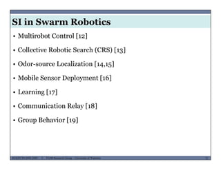 SI in Swarm Robotics
• Multirobot Control [12]
• Collective Robotic Search (CRS) [13]( ) [ 3]
• Odor-source Localization [14,15]
• Mobile Sensor Deployment [16]
• Learning [17]
• Communication Relay [18]
• Group Behavior [19]
MUSES_SECRET: ORF-RE Project - © PAMI Research Group – University of Waterloo 72/2272ECE493T8:2008-2009 - © PAMI Research Group – University of Waterloo
 