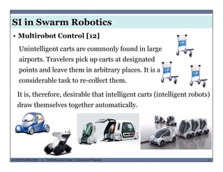 SI in Swarm Robotics
• Multirobot Control [12]
Unintelligent carts are commonly found in large
airports. Travelers pick up carts at designated
points and leave them in arbitrary places. It is a
considerable task to re-collect them.
It is, therefore, desirable that intelligent carts (intelligent robots), , g ( g )
draw themselves together automatically.
MUSES_SECRET: ORF-RE Project - © PAMI Research Group – University of Waterloo 73/2273ECE493T8:2008-2009 - © PAMI Research Group – University of Waterloo
 