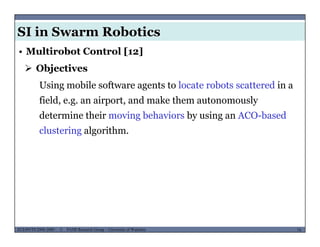 SI in Swarm Robotics
• Multirobot Control [12]
 Objectives
Using mobile software agents to locate robots scattered in a
field, e.g. an airport, and make them autonomously
determine their moving behaviors by using an ACO-based
clustering algorithm.
MUSES_SECRET: ORF-RE Project - © PAMI Research Group – University of Waterloo 74/2274ECE493T8:2008-2009 - © PAMI Research Group – University of Waterloo
 
