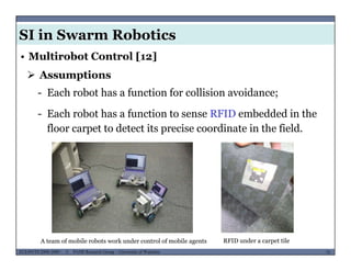 SI in Swarm Robotics
• Multirobot Control [12]
 Assumptions
- Each robot has a function for collision avoidance;
- Each robot has a function to sense RFID embedded in the
floor carpet to detect its precise coordinate in the field.
MUSES_SECRET: ORF-RE Project - © PAMI Research Group – University of Waterloo 75/2275ECE493T8:2008-2009 - © PAMI Research Group – University of Waterloo
A team of mobile robots work under control of mobile agents RFID under a carpet tile
 