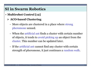 SI in Swarm Robotics
• Multirobot Control [12]
 ACO-based Clustering
- More objects are clustered in a place where strong
pheromone sensed.
- When the artificial ant finds a cluster with certain number
of objects, it tends to avoid picking up an object from the
cluster. This number can be updated later.
- If the artificial ant cannot find any cluster with certain
strength of pheromone, it just continues a random walk.
MUSES_SECRET: ORF-RE Project - © PAMI Research Group – University of Waterloo 79/2279ECE493T8:2008-2009 - © PAMI Research Group – University of Waterloo
 