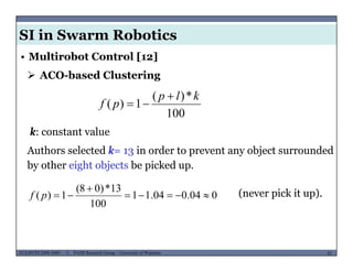 SI in Swarm Robotics
• Multirobot Control [12]
 ACO-based Clustering
100
*)(
1)(
klp
pf


k: constant value
Authors selected k= 13 in order to prevent any object surroundedAuthors selected k 13 in order to prevent any object surrounded
by other eight objects be picked up.
13*)08(  (never pick it up).004.004.11
100
13*)08(
1)( 

pf
MUSES_SECRET: ORF-RE Project - © PAMI Research Group – University of Waterloo 81/2281ECE493T8:2008-2009 - © PAMI Research Group – University of Waterloo
 