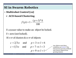 SI in Swarm Robotics
• Multirobot Control [12]
 ACO-based Clustering
100
*)(
1)(
klp
pf


l: constant value to make an object be locked.
l = zero (not locked).
If c=# of clusters & o=# of objects
37and31
63and32


lpoc
lpoc


Any objects meet these
conditions are locked This
MUSES_SECRET: ORF-RE Project - © PAMI Research Group – University of Waterloo 82/2282ECE493T8:2008-2009 - © PAMI Research Group – University of Waterloo
19
37and31


lp
lpoc

 conditions are locked. This
lock process prevents artificial
ants remove objects from
growing clusters.
 