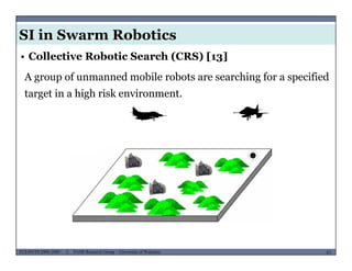 SI in Swarm Robotics
• Collective Robotic Search (CRS) [13]
A group of unmanned mobile robots are searching for a specified
target in a high risk environment.
MUSES_SECRET: ORF-RE Project - © PAMI Research Group – University of Waterloo 87/2287ECE493T8:2008-2009 - © PAMI Research Group – University of Waterloo
 