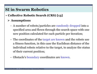 SI in Swarm Robotics
• Collective Robotic Search (CRS) [13]
 Assumptions
- A number of robots/particles are randomly dropped into a
specified area and flown through the search space with one
new position calculated for each particle per iteration;
- The coordinates of the target are known and the robots use
a fitness function, in this case the Euclidean distance of the
individual robots relative to the target, to analyze the status
f th i t itiof their current position;
- Obstacle’s boundary coordinates are known.
MUSES_SECRET: ORF-RE Project - © PAMI Research Group – University of Waterloo 88/2288ECE493T8:2008-2009 - © PAMI Research Group – University of Waterloo
 