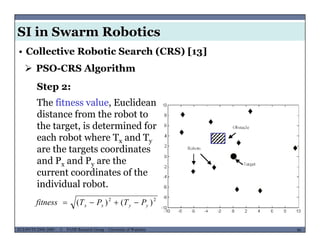 SI in Swarm Robotics
• Collective Robotic Search (CRS) [13]
 PSO-CRS Algorithm
Step 2:
The fitness value, Euclidean
distance from the robot to
the target, is determined for
each robot where T and Teach robot where Tx and Ty
are the targets coordinates
and Px and Py are the
t di t f thcurrent coordinates of the
individual robot.
22
)()( PTPTfitness 
MUSES_SECRET: ORF-RE Project - © PAMI Research Group – University of Waterloo 90/2290ECE493T8:2008-2009 - © PAMI Research Group – University of Waterloo
)()( yyxx PTPTfitness 
 