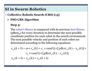 SI in Swarm Robotics
• Collective Robotic Search (CRS) [13]
 PSO-CRS Algorithm
Step 3:
The robot’s fitness is compared with its previous best fitness
(pBestid) for every iteration to determine the next possible
coordinate position for each robot in the search environment.
The next possible velocity and position of each robot areThe next possible velocity and position of each robot are
determined according to the following equations:
)]()([())()1( 1  kxkpBestrandckvkv idididid 
)1()()1(
)]()([()
)]()([())()1(
2
1



kvkxkx
kxkgBestrandc
kxkpBestrandckvkv
idd
idididid 
MUSES_SECRET: ORF-RE Project - © PAMI Research Group – University of Waterloo 91/2291ECE493T8:2008-2009 - © PAMI Research Group – University of Waterloo
)1()()1(  kvkxkx ididid
 