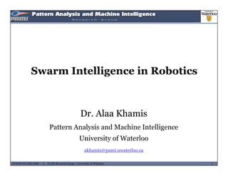 Swarm Intelligence in Robotics
Dr. Alaa Khamis
Pattern Analysis and Machine Intelligence
University of Waterloo
MUSES_SECRET: ORF-RE Project - © PAMI Research Group – University of Waterloo 1/221ECE493T8:2008-2009 - © PAMI Research Group – University of Waterloo
akhamis@pami.uwaterloo.ca
 
